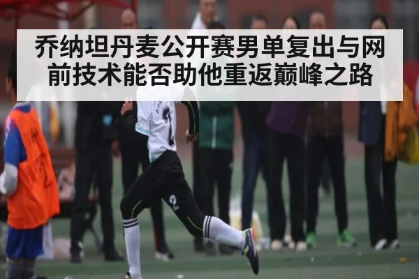 乔纳坦丹麦公开赛男单复出与网前技术能否助他重返巅峰之路